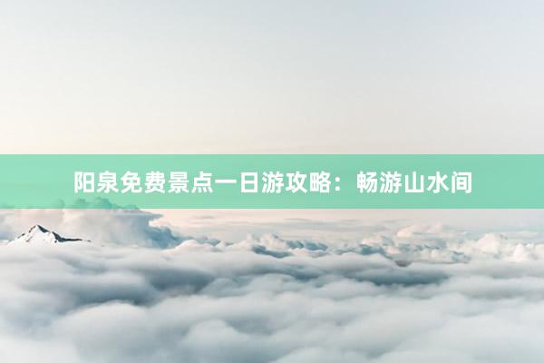 阳泉免费景点一日游攻略：畅游山水间