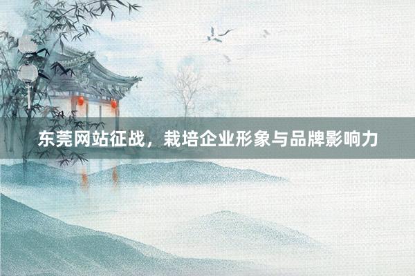 东莞网站征战，栽培企业形象与品牌影响力