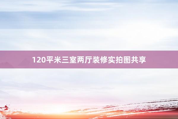 120平米三室两厅装修实拍图共享