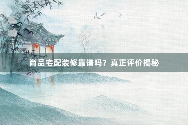 尚品宅配装修靠谱吗？真正评价揭秘