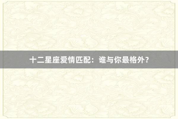 十二星座爱情匹配：谁与你最格外？