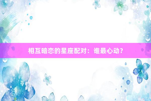 相互暗恋的星座配对：谁最心动？