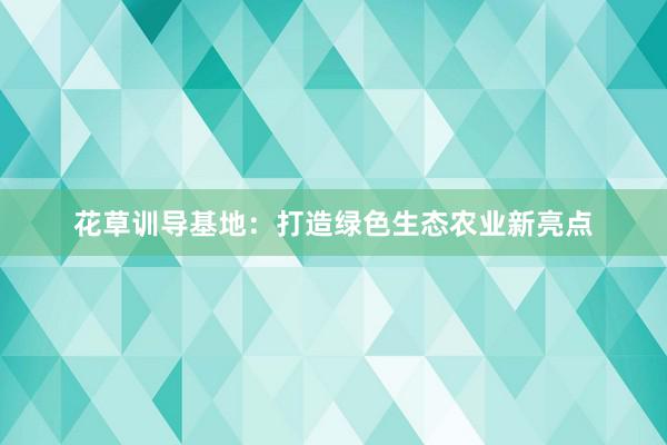 花草训导基地：打造绿色生态农业新亮点